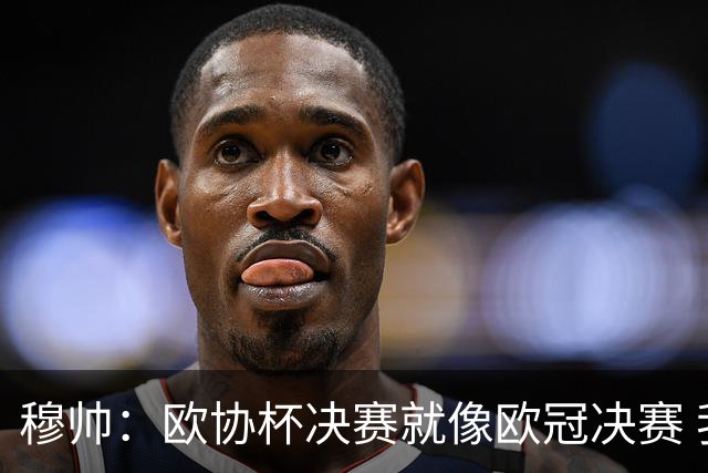穆帅：欧协杯决赛就像欧冠决赛 我不是为自己